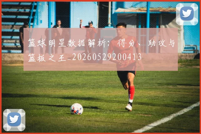 篮球明星数据解析：得分、助攻与篮板之王_20260529200413