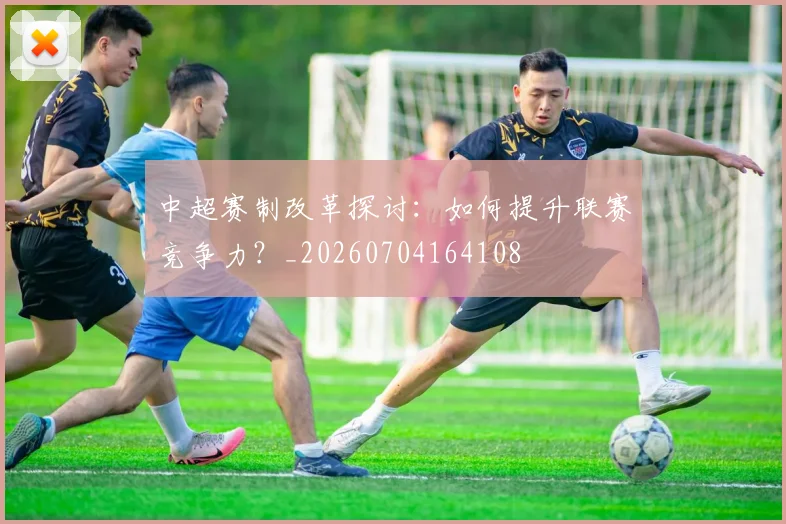中超赛制改革探讨:如何提升联赛竞争力?_20260704164108