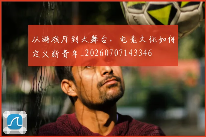 从游戏厅到大舞台,电竞文化如何定义新青年_20260707143346