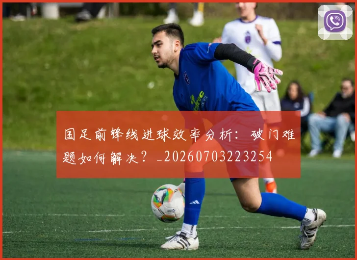 国足前锋线进球效率分析:破门难题如何解决?_20260703223254