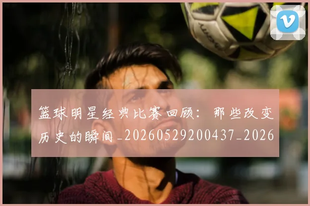 篮球明星经典比赛回顾：那些改变历史的瞬间_20260529200437_20260708200815
