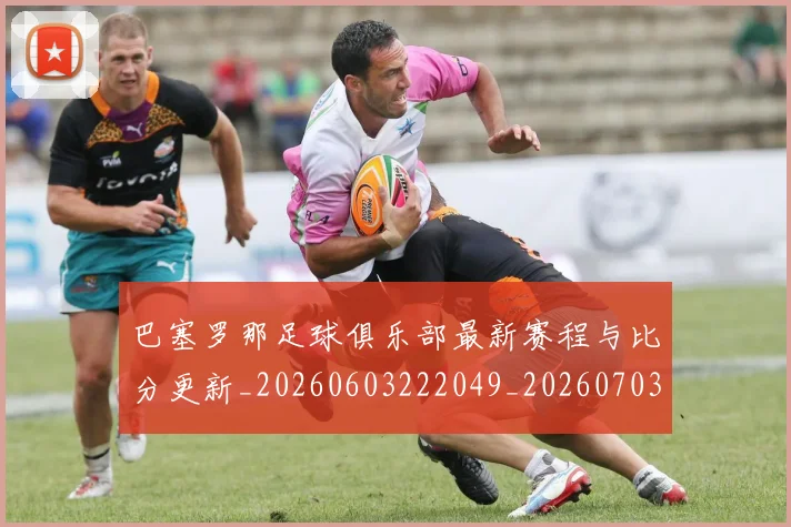 巴塞罗那足球俱乐部最新赛程与比分更新_20260603222049_20260703234325_20260722153002