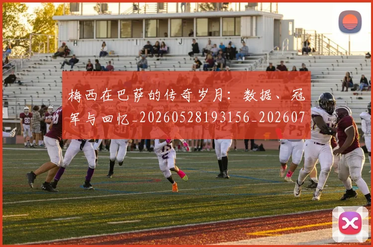梅西在巴萨的传奇岁月:数据、冠军与回忆_20260528193156_20260707023049_20260731180829