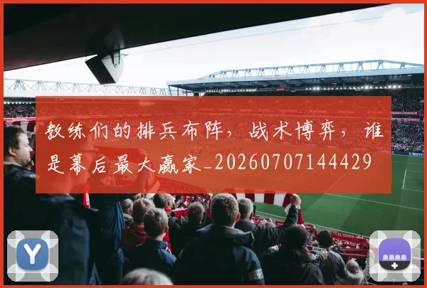 教练们的排兵布阵，战术博弈，谁是幕后最大赢家_20260707144429