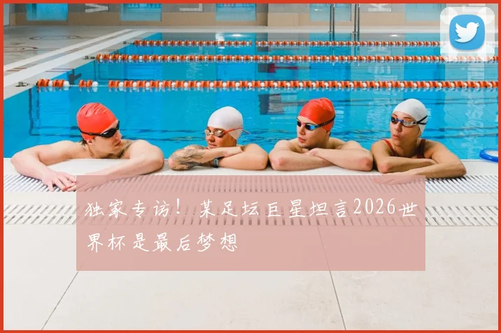独家专访！某足坛巨星坦言2026世界杯是最后梦想