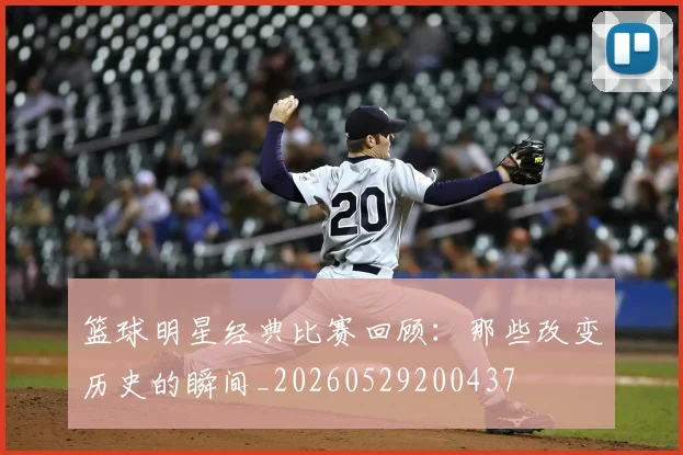 篮球明星经典比赛回顾：那些改变历史的瞬间_20260529200437