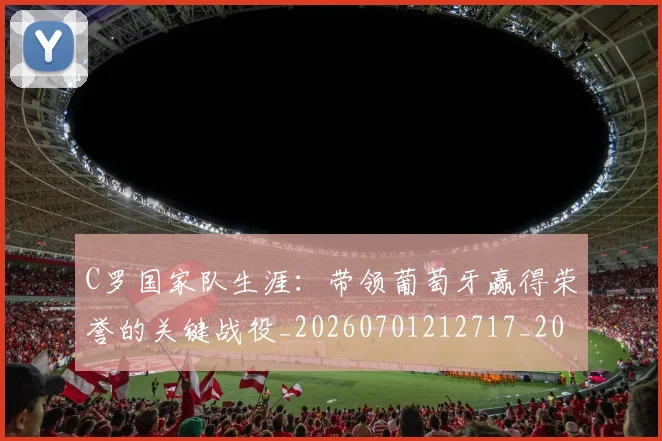 C罗国家队生涯：带领葡萄牙赢得荣誉的关键战役_20260701212717_20260712051301