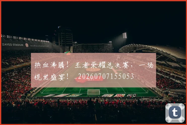 热血沸腾!王者荣耀总决赛,一场视觉盛宴!_20260707155053