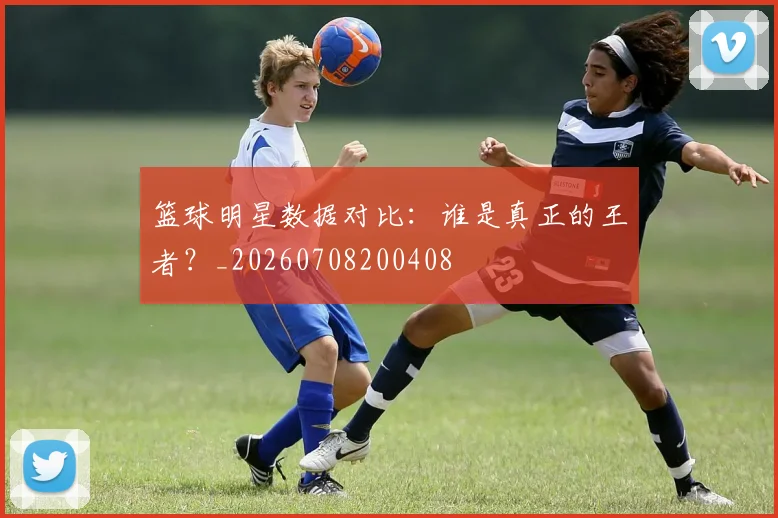 篮球明星数据对比：谁是真正的王者？_20260708200408