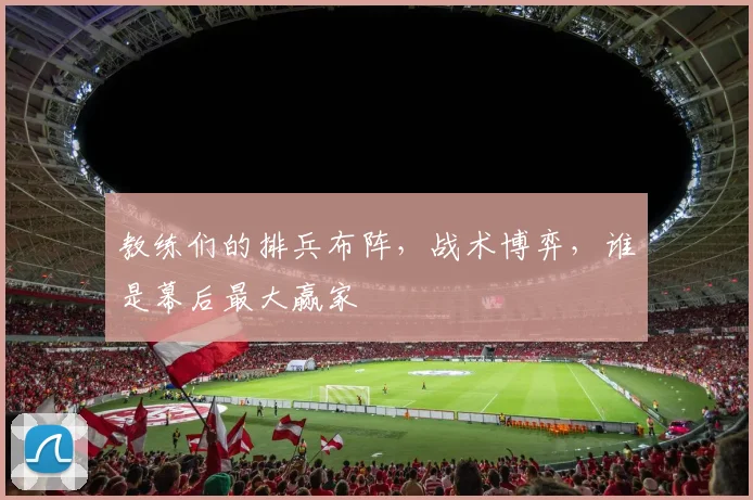 教练们的排兵布阵,战术博弈,谁是幕后最大赢家