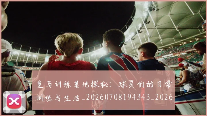 皇马训练基地探秘:球员们的日常训练与生活_20260708194343_20260802163719