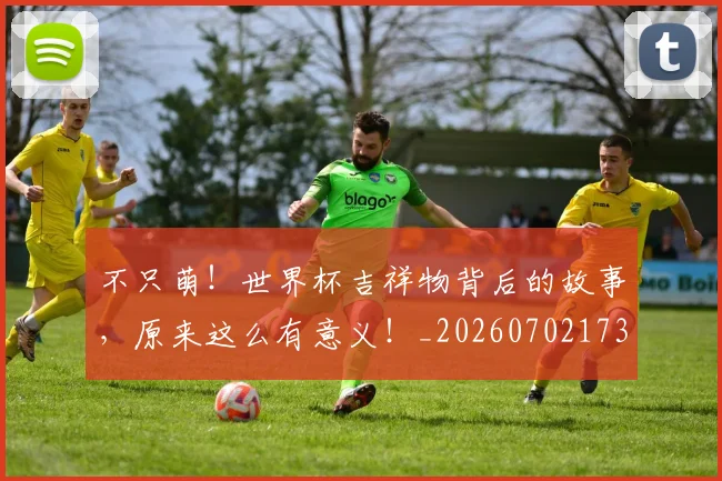 不只萌！世界杯吉祥物背后的故事，原来这么有意义！_20260702173347_20260716181419