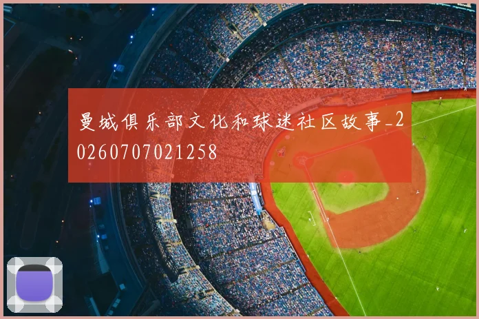 曼城俱乐部文化和球迷社区故事_20260707021258