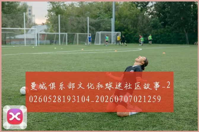 曼城俱乐部文化和球迷社区故事_20260528193104_20260707021259