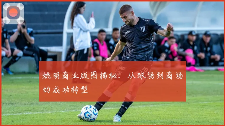 姚明商业版图揭秘:从球场到商场的成功转型