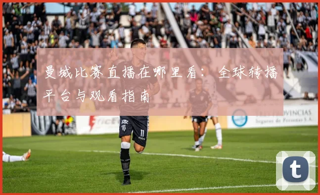 曼城比赛直播在哪里看:全球转播平台与观看指南