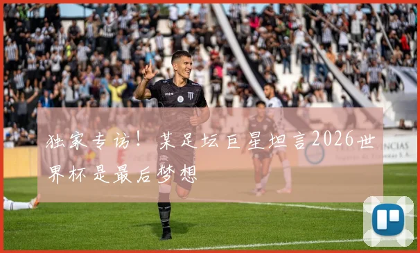 独家专访!某足坛巨星坦言2026世界杯是最后梦想