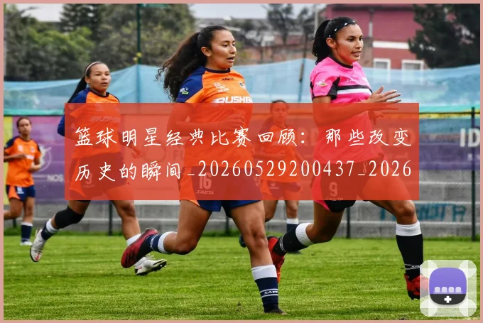 篮球明星经典比赛回顾：那些改变历史的瞬间_20260529200437_20260708200815