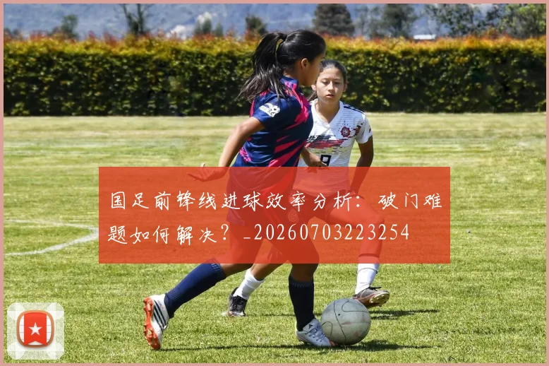 国足前锋线进球效率分析：破门难题如何解决？_20260703223254