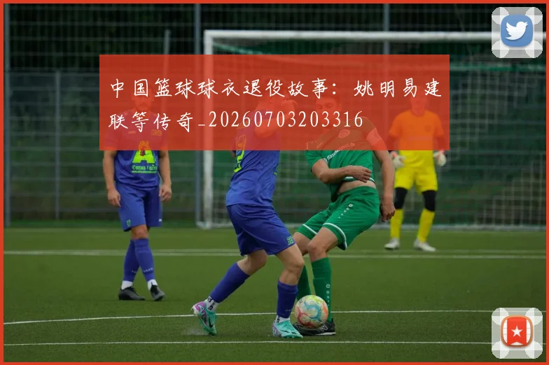 中国篮球球衣退役故事：姚明易建联等传奇_20260703203316