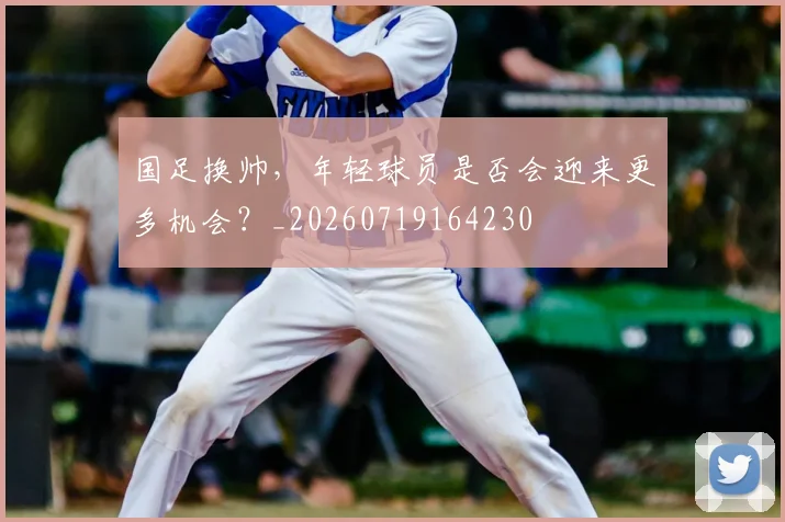 国足换帅，年轻球员是否会迎来更多机会？_20260719164230