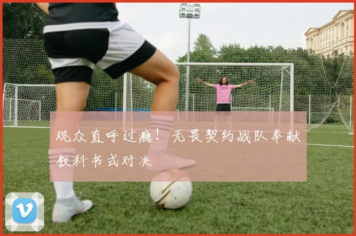 观众直呼过瘾!无畏契约战队奉献教科书式对决