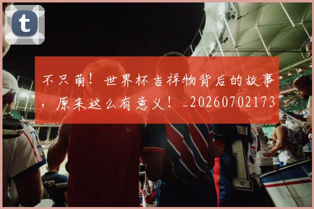 不只萌！世界杯吉祥物背后的故事，原来这么有意义！_20260702173347_20260716181419