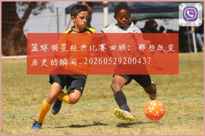 篮球明星经典比赛回顾:那些改变历史的瞬间_20260529200437