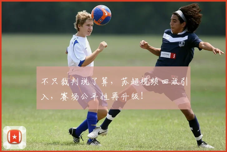 不只裁判说了算，苏超视频回放引入，赛场公平性再升级！