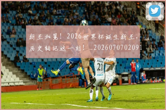 新王加冕！2026世界杯诞生新王，历史铭记这一刻！_20260707020912_20260731171226