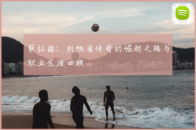 萨拉赫:利物浦传奇的崛起之路与职业生涯回顾