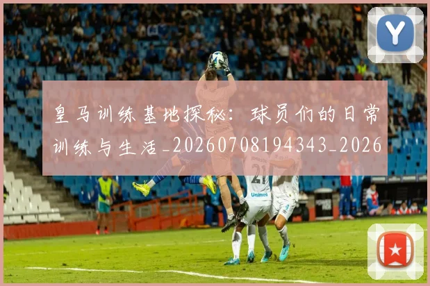 皇马训练基地探秘:球员们的日常训练与生活_20260708194343_20260802163719