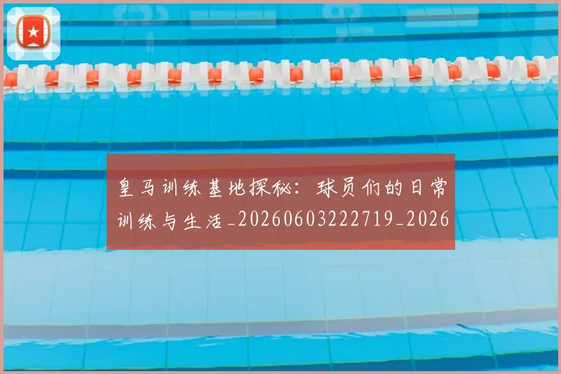 皇马训练基地探秘:球员们的日常训练与生活_20260603222719_20260802163717